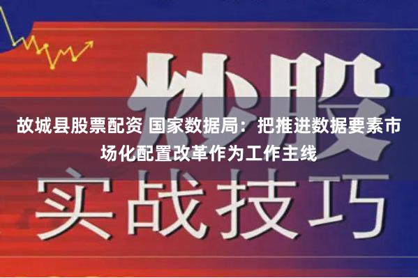 故城县股票配资 国家数据局：把推进数据要素市场化配置改革作为工作主线