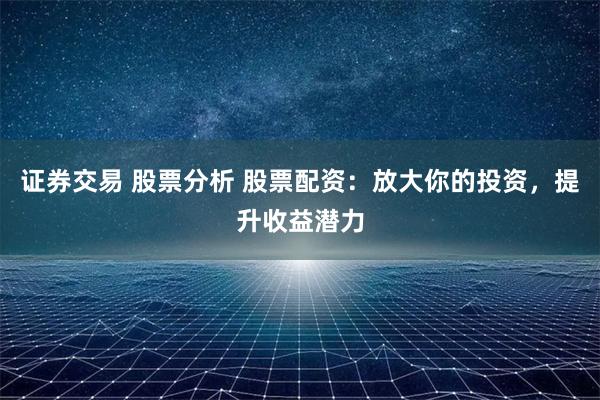 证券交易 股票分析 股票配资：放大你的投资，提升收益潜力