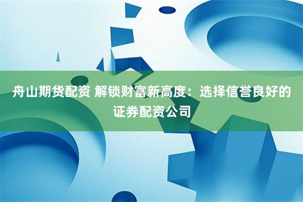 舟山期货配资 解锁财富新高度：选择信誉良好的证券配资公司