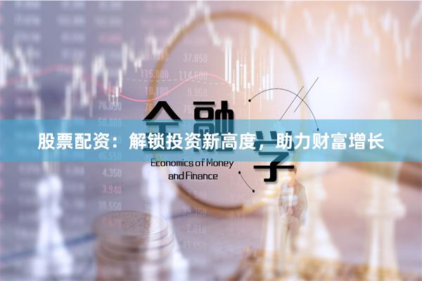 股票配资：解锁投资新高度，助力财富增长
