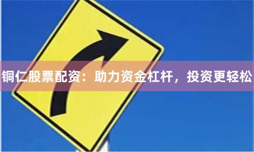 铜仁股票配资：助力资金杠杆，投资更轻松