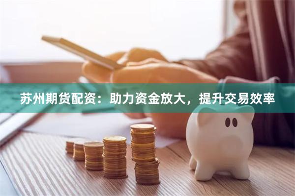 苏州期货配资：助力资金放大，提升交易效率