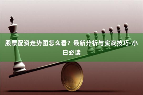 股票配资走势图怎么看？最新分析与实战技巧-小白必读