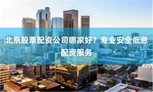北京股票配资公司哪家好？专业安全低息配资服务